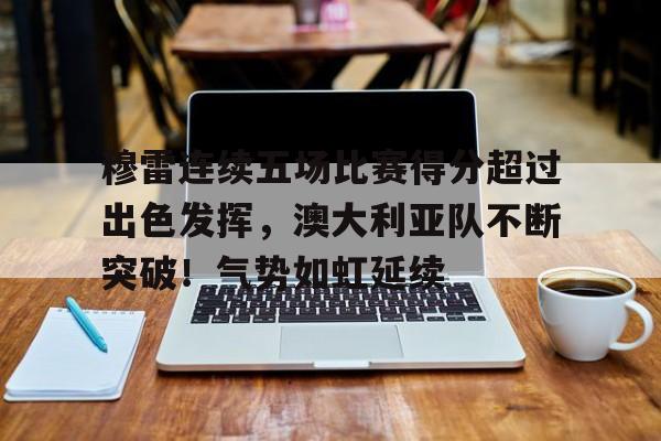 穆雷连续五场比赛得分超过出色发挥，澳大利亚队不断突破！气势如虹延续的简单介绍-九游体育app