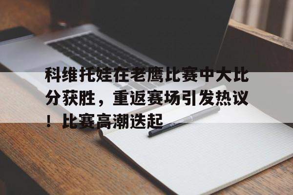 科维托娃在老鹰比赛中大比分获胜，重返赛场引发热议！比赛高潮迭起的简单介绍-jiuyou网页登录