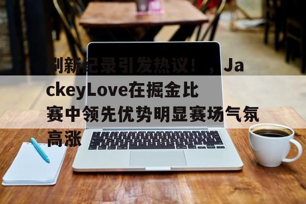 刷新纪录引发热议！，JackeyLove在掘金比赛中领先优势明显赛场气氛高涨的简单介绍-九游体育下载app