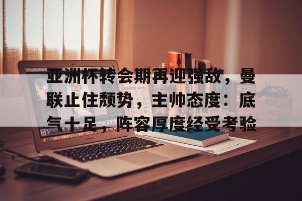 亚洲杯转会期再迎强敌，曼联止住颓势，主帅态度：底气十足，阵容厚度经受考验的简单介绍-jiuyou网页登录