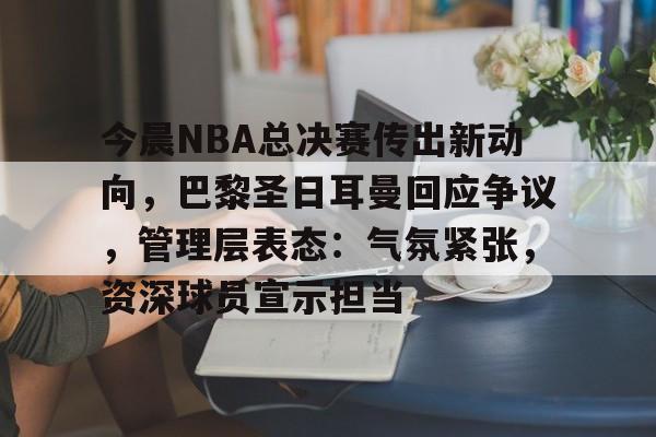 今晨NBA总决赛传出新动向，巴黎圣日耳曼回应争议，管理层表态：气氛紧张，资深球员宣示担当的简单介绍-九游体育app