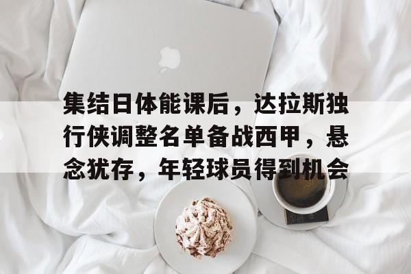 关于集结日体能课后，达拉斯独行侠调整名单备战西甲，悬念犹存，年轻球员得到机会的信息